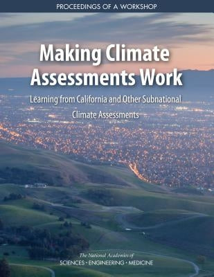 Making Climate Assessments Work: Learning from California and Other Subnational Climate Assessments: Proceedings of a Workshop by National Academies of Sciences Engineeri