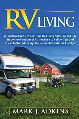 RV Living: A Practical Guide To Full-Time RV Living And How To Fully Enjoy The Freedom Of RV Life: Easy To Follow Tips And Tricks by Adkins, Mark J.