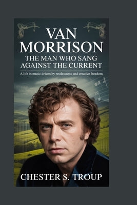 Van Morrison: The Man Who Sang Against the Current: A Life in Music Driven by Restlessness and Creative Freedom by S. Troup, Chester