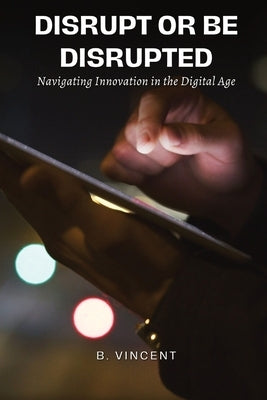 Disrupt or Be Disrupted: Navigating Innovation in the Digital Age by Vincent, B.