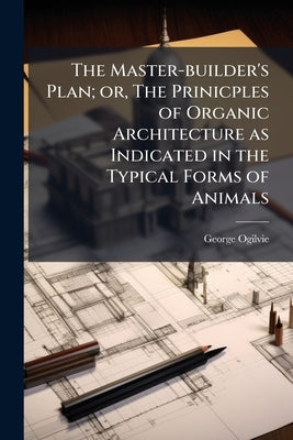 The Master-builder's Plan; or, The Prinicples of Organic Architecture as Indicated in the Typical Forms of Animals by Ogilvie, George