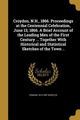 Croydon, N.H., 1866. Proceedings at the Centennial Celebration, June 13, 1866. A Brief Account of the Leading Men of the First Century ... Together Wi by Wheeler, Edmund 1814-1897