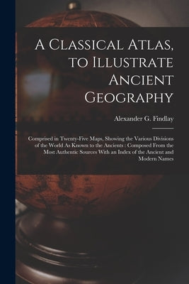 A Classical Atlas, to Illustrate Ancient Geography: Comprised in Twenty-Five Maps, Showing the Various Divisions of the World As Known to the Ancients by Findlay, Alexander G.