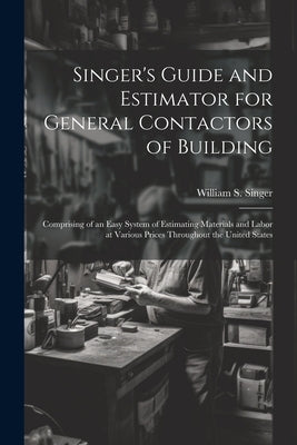 Singer's Guide and Estimator for General Contactors of Building: Comprising of an Easy System of Estimating Materials and Labor at Various Prices Thro by Singer, William S.
