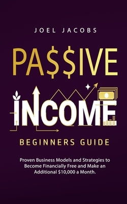 Passive Income - Beginners Guide: Proven Business Models and Strategies to Become Financially Free and Make an Additional $10,000 a Month by Jacobs, Joel