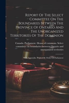Report Of The Select Committee On The Boundaries Between The Province Of Ontario And The Unorganized Territories Of The Dominion: With Appendix. Print by Canada Parliament House of Commons