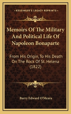 Memoirs Of The Military And Political Life Of Napoleon Bonaparte: From His Origin, To His Death On The Rock Of St. Helena (1822) by O'Meara, Barry Edward