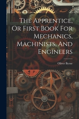 The Apprentice, Or First Book For Mechanics, Machinists, And Engineers by Byrne, Oliver