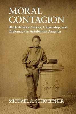 Moral Contagion: Black Atlantic Sailors, Citizenship, and Diplomacy in Antebellum America by Schoeppner, Michael A.
