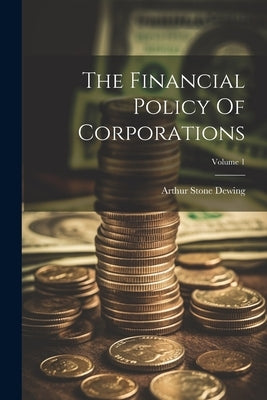 The Financial Policy Of Corporations; Volume 1 by Dewing, Arthur Stone