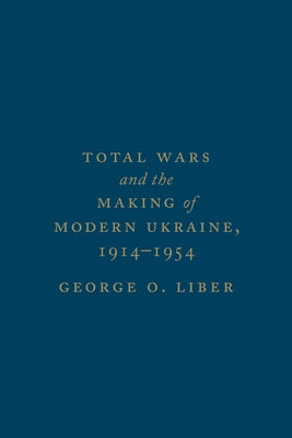 Total Wars and the Making of Modern Ukraine, 1914-1954 by Liber, George