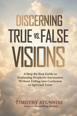 Discerning True vs. False Visions: A Step-By-Step Guide To Evaluating Prophetic Encounters Without Falling Into Confusion Or Spiritual Error by Atunnise, Timothy