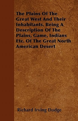 The Plains Of The Great West And Their Inhabitants. Being A Description Of The Plains, Game, Indians Etc. Of The Great North American Desert by Dodge, Richard Irving
