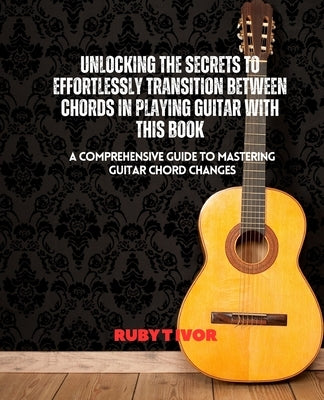 Unlocking the Secrets to Effortlessly Transition Between Chords in Playing Guitar with this Book: A Comprehensive Guide to Mastering Guitar Chord Chan by Ivor, Ruby T.