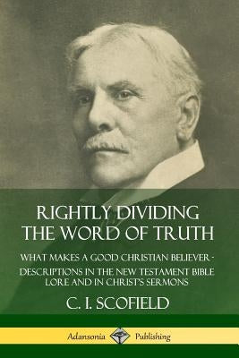 Rightly Dividing the Word of Truth: What Makes a Good Christian Believer - Descriptions in the New Testament Bible Lore and in Christ's Sermons by Scofield, C. I.