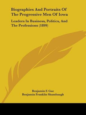 Biographies And Portraits Of The Progressive Men Of Iowa: Leaders In Business, Politics, And The Professions (1899) by Gue, Benjamin F.