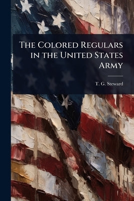 The Colored Regulars in the United States Army by Steward, T. G.