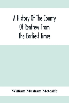 A History Of The County Of Renfrew From The Earliest Times by Musham Metcalfe, William