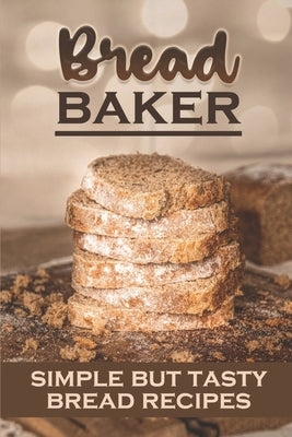 Bread Baker: Simple But Tasty Bread Recipes: How To Cook For Beginners by Adamyan, Charolette