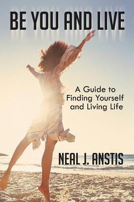 Be You and Live: A Guide to Finding Yourself and Living Life by Anstis, Neal J.