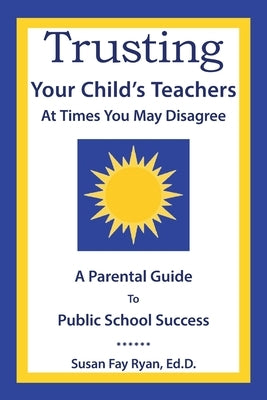 Trusting Your Child's Teachers: at Times You May Disagree: A Parental Guide to Public School Success by Ryan Ed D., Susan Fay