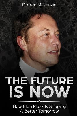 The Future Is Now: How Elon Musk Is Shaping A Better Tomorrow by McKenzie, Darren