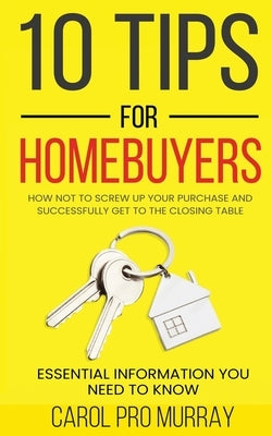 10 Tips for Homebuyers: How Not To Screw Up Your Purchase and Successfully Get To the Closing Table by Murray, Carol Pro