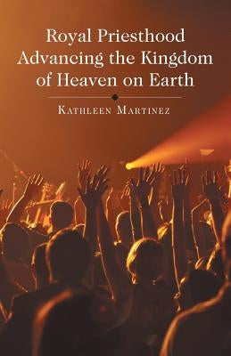 Royal Priesthood Advancing the Kingdom of Heaven on Earth by Martinez, Kathleen