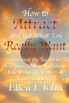 How to Attract and Get What You Really Want: Uncover the Secret to Creating a More Fulfilling Life Using the Power of Universal Laws by J. John, Ellen