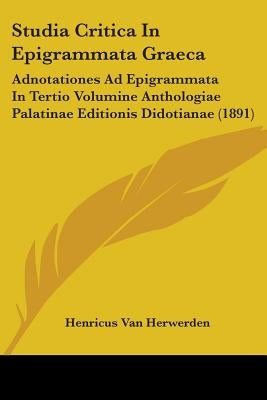 Studia Critica In Epigrammata Graeca: Adnotationes Ad Epigrammata In Tertio Volumine Anthologiae Palatinae Editionis Didotianae (1891) by Herwerden, Henricus Van
