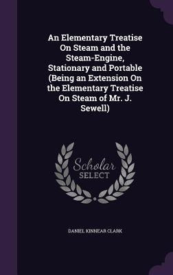 An Elementary Treatise On Steam and the Steam-Engine, Stationary and Portable (Being an Extension On the Elementary Treatise On Steam of Mr. J. Sewell by Clark, Daniel Kinnear