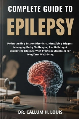 Complete Guide to Epilepsy: Understanding Seizure Disorders, Identifying Triggers, Managing Daily Challenges, And Building A Supportive Lifestyle With by H. Louis, Callum