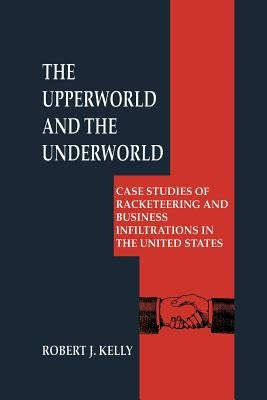 The Upperworld and the Underworld: Case Studies of Racketeering and Business Infiltrations in the United States by Kelly, Robert J.