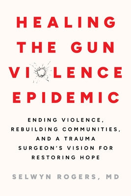Healing the Gun Violence Epidemic: Ending Violence, Rebuilding Communities, and a Trauma Surgeon's Vision for Restoring Hope by Rogers, Selwyn O.