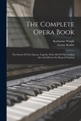 The Complete Opera Book: The Stories Of The Operas, Together With 400 Of The Leading Airs And Motives In Musical Notation by Kobbé, Gustav