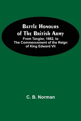 Battle Honours Of The British Army; From Tangier, 1662, To The Commencement Of The Reign Of King Edward Vii by B. Norman, C.