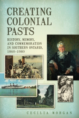 Creating Colonial Pasts: History, Memory, and Commemoration in Southern Ontario, 1860-1980 by Morgan, Cecilia