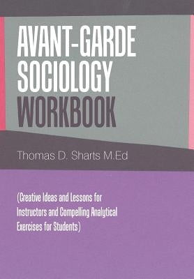 Avant-Garde Sociology Workbook: (Creative Ideas and Lessons for Instructors and Compelling Analytical Exercises for Students) by Sharts M. Ed, Thomas D.