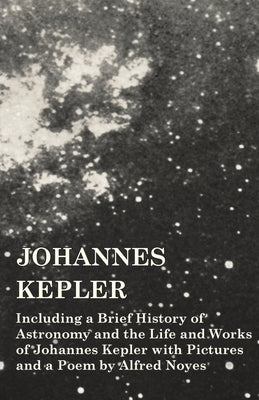 Johannes Kepler - Including a Brief History of Astronomy and the Life and Works of Johannes Kepler with Pictures and a Poem by Alfred Noyes by Various