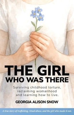 The Girl Who Was There: Surviving Childhood Torture, Reclaiming Womanhood and Learning How to Live by Snow, Georgia Alison
