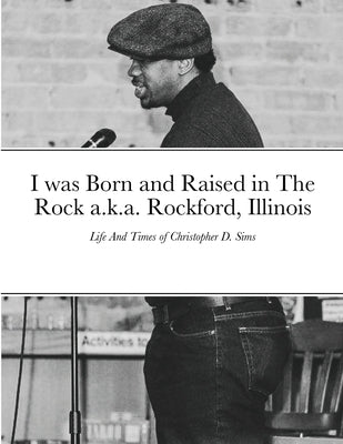 I was Born and Raised in The Rock a.k.a. Rockford, Illinois: Life And Times of Christopher D. Sims by Sims, Christopher D.