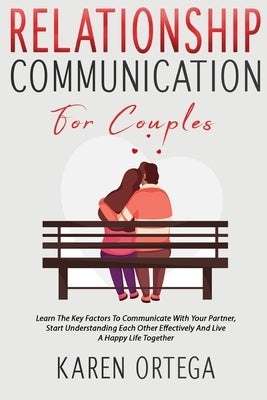 Relationship Communication For Couples: Learn The Key Factors To Communicate With Your Partner, Start Understanding Each Other Effectively And Live A by Ortega, Karen