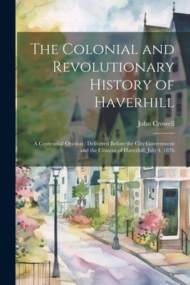 The Colonial and Revolutionary History of Haverhill: A Centennial Oration: Delivered Before the City Government and the Citizens of Haverhill, July 4, by Crowell, John 1823-1890