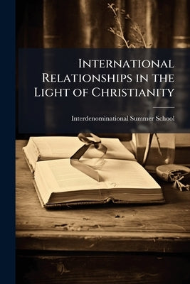 International Relationships in the Light of Christianity: Being a Series of Lectures Given at the Inter-Denominational Summer School, Held at Swanwick by Interdenominational Summer School (4th