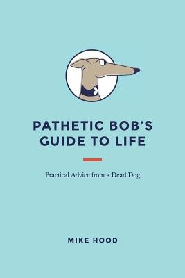 Pathetic Bob's Guide to Life: Practical Advice from a Dead Dog by Hood, Mike