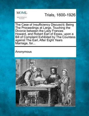 The Case of Insufficiency Discuss'd; Being the Proceedings at Large, Touching the Divorce Between the Lady Frances Howard, and Robert Earl of Essex, U by Anonymous