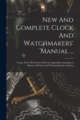 New And Complete Clock And Watchmakers' Manual ...: Comp. From The French. With An Appendix Containing A History Of Clock And Watchmaking In America by Anonymous