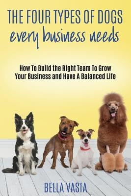 The Four Types of Dogs Every Business Needs: How To Build the Right Team To Grow Your Business and Have A Balanced Life by Vasta, Bella