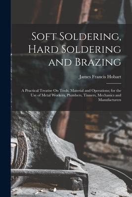 Soft Soldering, Hard Soldering and Brazing: A Practical Treatise On Tools, Material and Operations; for the Use of Metal Workers, Plumbers, Tinners, M by Hobart, James Francis