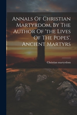 Annals Of Christian Martyrdom, By The Author Of 'the Lives Of The Popes'. Ancient Martyrs by Martyrdom, Christian